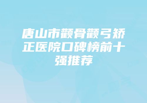 唐山市颧骨颧弓矫正医院口碑榜前十强推荐