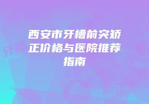 西安市牙槽前突矫正价格与医院推荐指南