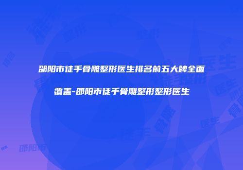 邵阳市徒手骨雕整形医生排名前五大牌全面覆盖-邵阳市徒手骨雕整形整形医生