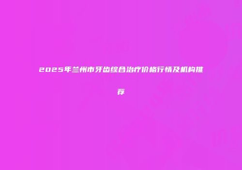2025年兰州市牙齿综合治疗价格行情及机构推荐
