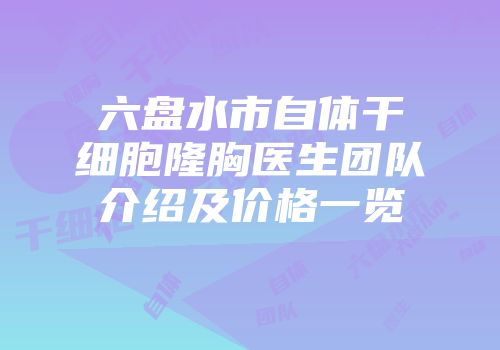 六盘水市自体干细胞隆胸医生团队介绍及价格一览