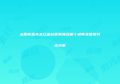 太原市激光去红血丝医院排名前十榜单及医院特点分析