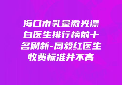 海口市乳晕激光漂白医生排行榜前十名刷新-周毅红医生收费标准并不高