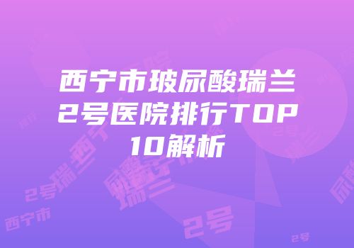 西宁市玻尿酸瑞兰2号医院排行TOP10解析