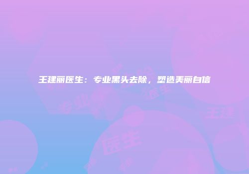 王建丽医生：专业黑头去除，塑造美丽自信