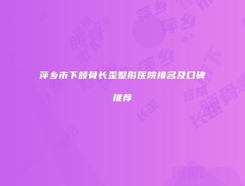 萍乡市下颌骨长歪整形医院排名及口碑推荐