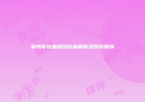 亳州市祛咖啡斑价格解析及医院推荐