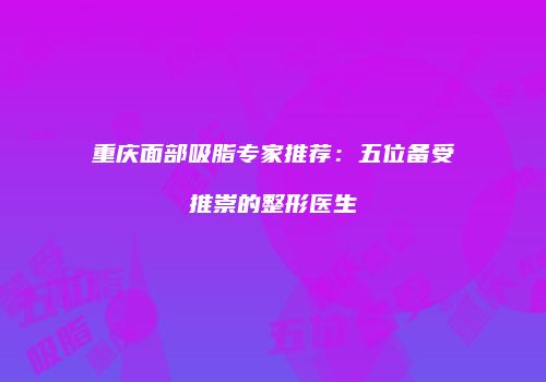 重庆面部吸脂专家推荐：五位备受推崇的整形医生