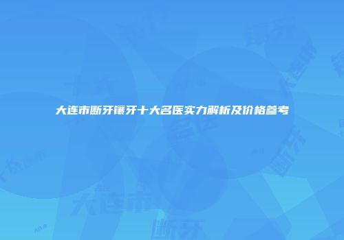 大连市断牙镶牙十大名医实力解析及价格参考