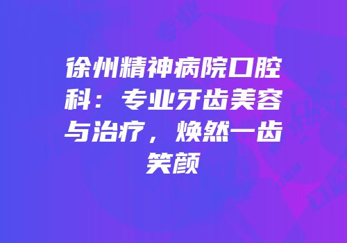徐州精神病院口腔科：专业牙齿美容与治疗，焕然一齿笑颜