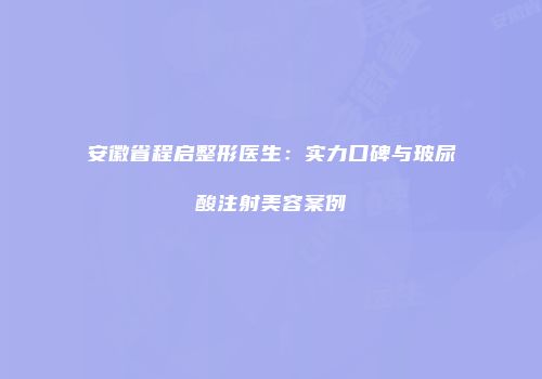 安徽省程启整形医生：实力口碑与玻尿酸注射美容案例