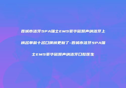 晋城市洁牙SPA瑞士EMS豪华磁频声纳洁牙上榜名单前十名口碑榜更新了-晋城市洁牙SPA瑞士EMS豪华磁频声纳洁牙口腔医生
