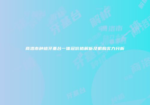 商洛市种植牙基台一体冠价格解析及机构实力分析