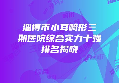 淄博市小耳畸形三期医院综合实力十强排名揭晓