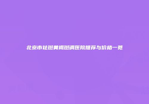 北京市祛斑黄褐斑调医院推荐与价格一览