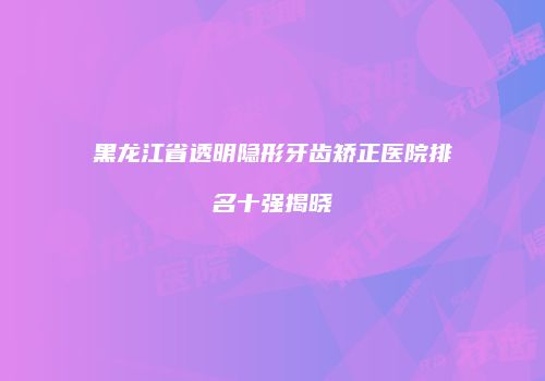 黑龙江省透明隐形牙齿矫正医院排名十强揭晓