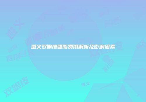 遵义双眼皮吸脂费用解析及影响因素