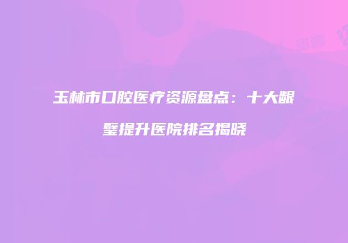 玉林市口腔医疗资源盘点：十大龈璧提升医院排名揭晓