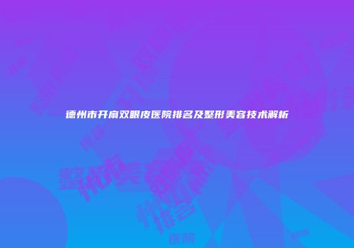 德州市开扇双眼皮医院排名及整形美容技术解析