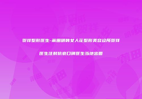 贺祥整形医生-莆田明韩女人花整形美容诊所贺祥医生注射抗衰口碑医生当地出圈