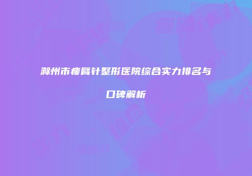 滁州市瘦臂针整形医院综合实力排名与口碑解析