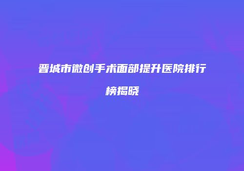 晋城市微创手术面部提升医院排行榜揭晓