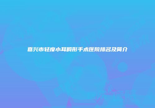 嘉兴市轻度小耳畸形手术医院排名及简介