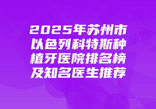 2025年苏州市以色列科特斯种植牙医院排名榜及知名医生推荐