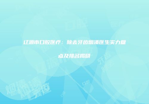 辽源市口腔医疗：除去牙齿烟渍医生实力盘点及排名揭晓
