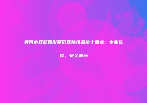 黄冈市耳部畸形整形医院排名前十盘点：专业选择，安全美丽