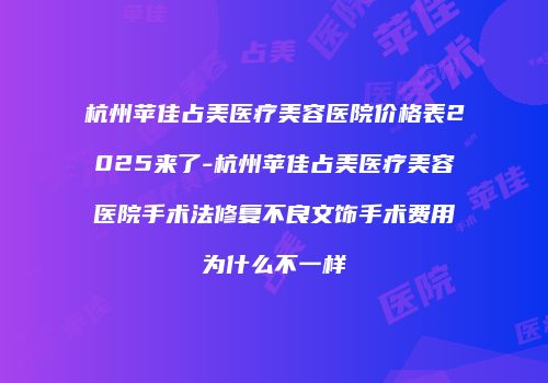 杭州苹佳占美医疗美容医院价格表2025来了-杭州苹佳占美医疗美容医院手术法修复不良文饰手术费用为什么不一样