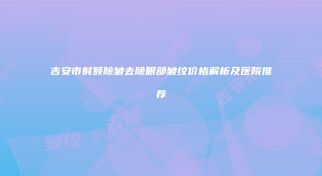 吉安市射频除皱去除眼部皱纹价格解析及医院推荐
