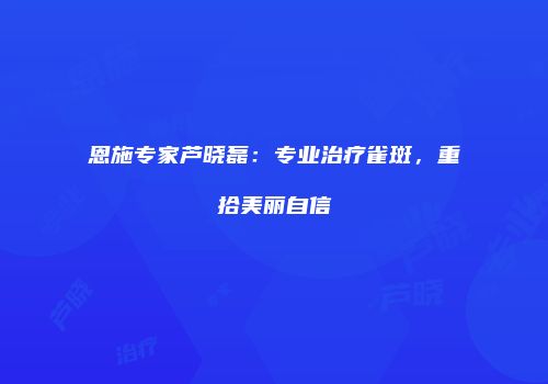 恩施专家芦晓磊：专业治疗雀斑，重拾美丽自信