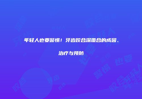 年轻人也要警惕！牙齿咬合深覆合的成因、治疗与预防