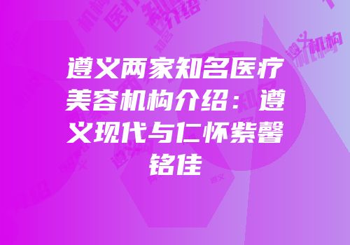 遵义两家知名医疗美容机构介绍：遵义现代与仁怀紫馨铭佳