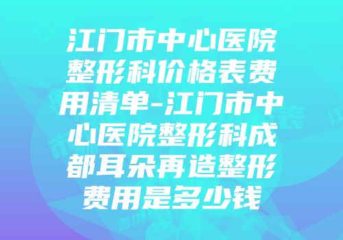 江门市中心医院整形科价格表费用清单-江门市中心医院整形科成都耳朵再造整形费用是多少钱