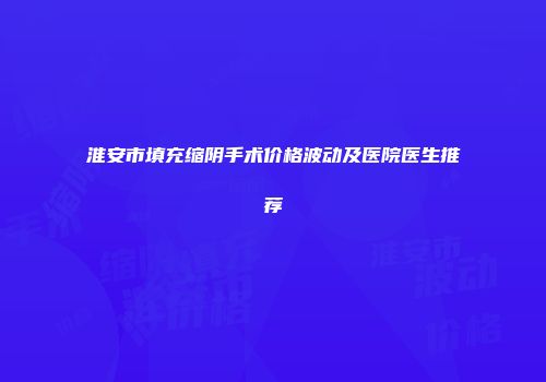 淮安市填充缩阴手术价格波动及医院医生推荐