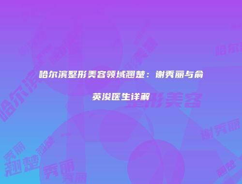 哈尔滨整形美容领域翘楚：谢秀丽与俞英浚医生详解