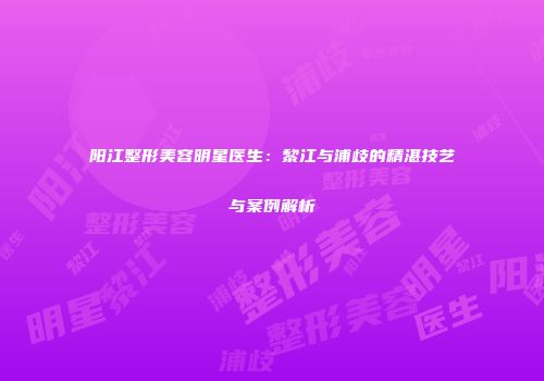 阳江整形美容明星医生：黎江与浦歧的精湛技艺与案例解析