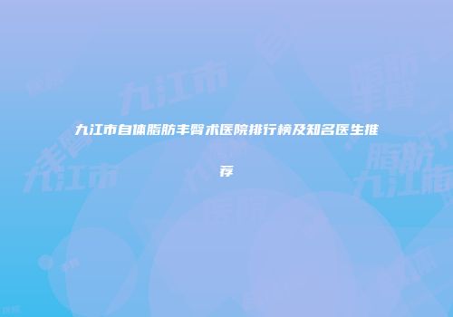 九江市自体脂肪丰臀术医院排行榜及知名医生推荐