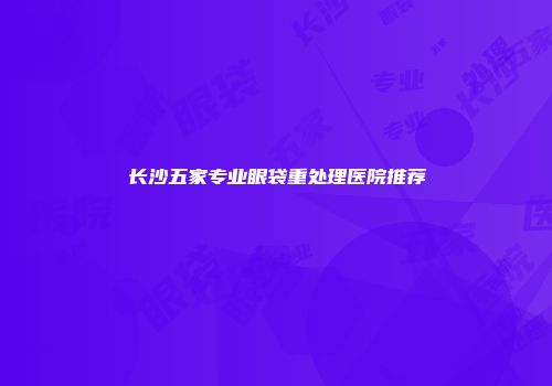长沙五家专业眼袋重处理医院推荐