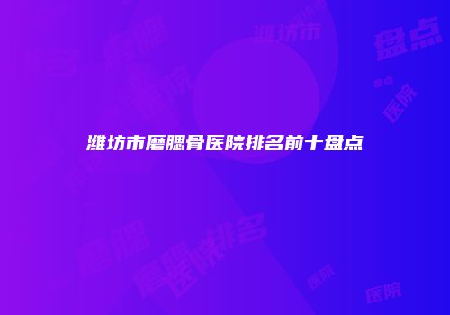 潍坊市磨腮骨医院排名前十盘点