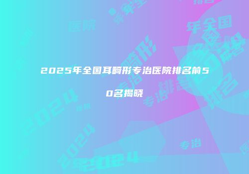 2025年全国耳畸形专治医院排名前50名揭晓