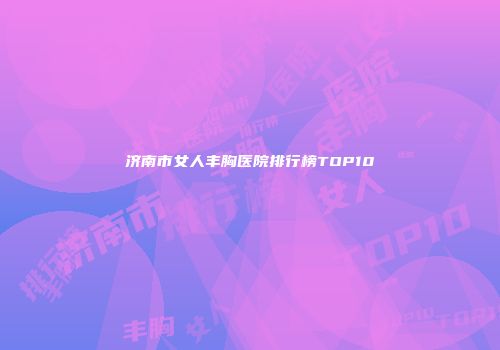 济南市女人丰胸医院排行榜TOP10