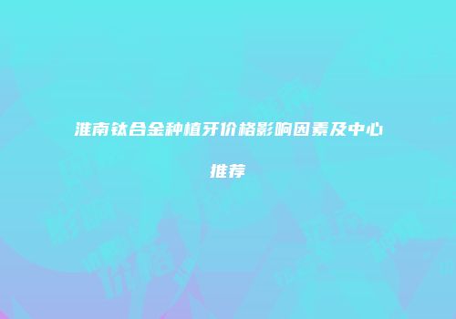 淮南钛合金种植牙价格影响因素及中心推荐