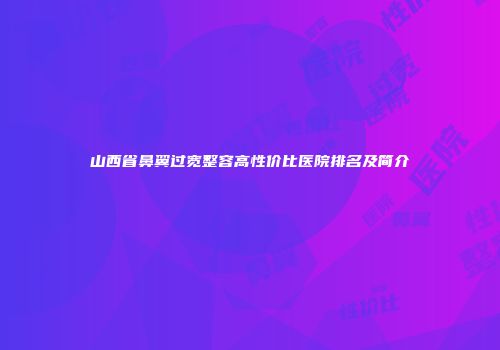 山西省鼻翼过宽整容高性价比医院排名及简介