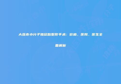 大连市小分子玻尿酸整形手术：价格、医院、医生全面解析
