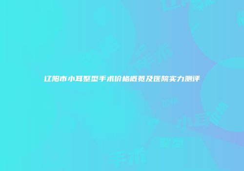 辽阳市小耳整型手术价格概览及医院实力测评