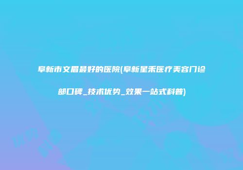 阜新市文眉最好的医院(阜新星禾医疗美容门诊部口碑_技术优势_效果一站式科普)