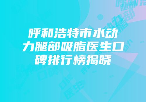 呼和浩特市水动力腿部吸脂医生口碑排行榜揭晓